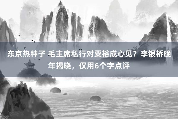 东京热种子 毛主席私行对粟裕成心见？李银桥晚年揭晓，仅用6个字点评