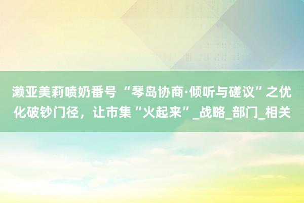 濑亚美莉喷奶番号 “琴岛协商·倾听与磋议”之优化破钞门径，让市集“火起来”_战略_部门_相关