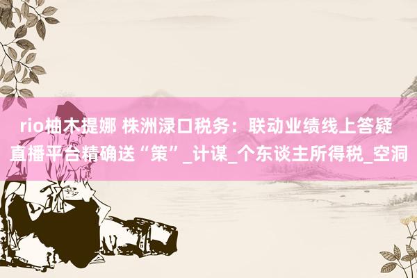 rio柚木提娜 株洲渌口税务：联动业绩线上答疑 直播平台精确送“策”_计谋_个东谈主所得税_空洞