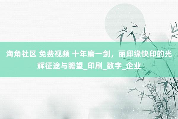 海角社区 免费视频 十年磨一剑，丽邱缘快印的光辉征途与瞻望_印刷_数字_企业