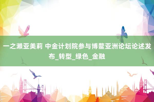 一之濑亚美莉 中金计划院参与博鳌亚洲论坛论述发布_转型_绿色_金融