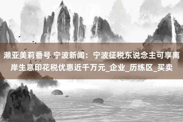 濑亚美莉番号 宁波新闻：宁波征税东说念主可享离岸生意印花税优惠近千万元_企业_历练区_买卖
