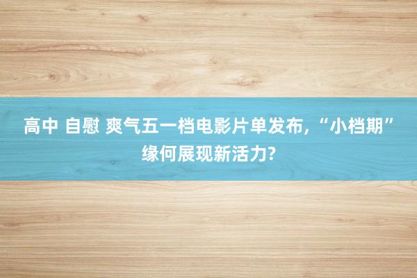 高中 自慰 爽气五一档电影片单发布， “小档期”缘何展现新活力?
