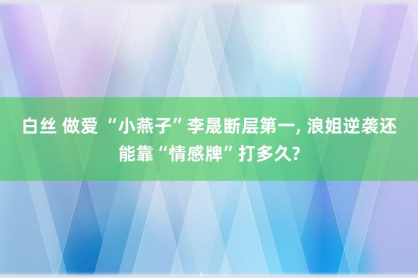 白丝 做爱 “小燕子”李晟断层第一， 浪姐逆袭还能靠“情感牌”打多久?