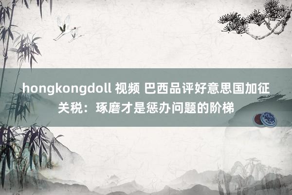 hongkongdoll 视频 巴西品评好意思国加征关税：琢磨才是惩办问题的阶梯