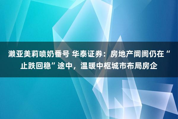 濑亚美莉喷奶番号 华泰证券：房地产阛阓仍在“止跌回稳”途中，温暖中枢城市布局房企