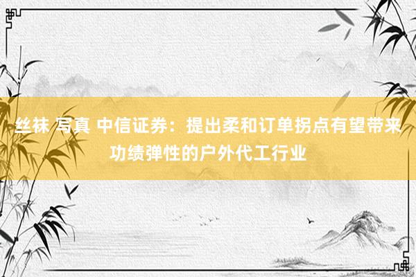 丝袜 写真 中信证券：提出柔和订单拐点有望带来功绩弹性的户外代工行业