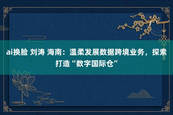 ai换脸 刘涛 海南：温柔发展数据跨境业务，探索打造“数字国际仓”