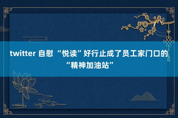 twitter 自慰 “悦读”好行止成了员工家门口的“精神加油站”