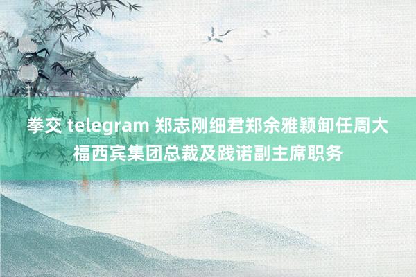 拳交 telegram 郑志刚细君郑余雅颖卸任周大福西宾集团总裁及践诺副主席职务