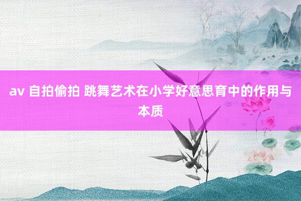 av 自拍偷拍 跳舞艺术在小学好意思育中的作用与本质