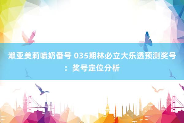 濑亚美莉喷奶番号 035期林必立大乐透预测奖号：奖号定位分析