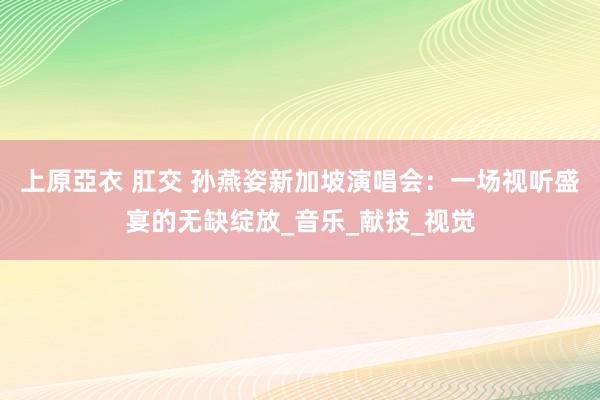 上原亞衣 肛交 孙燕姿新加坡演唱会：一场视听盛宴的无缺绽放_音乐_献技_视觉