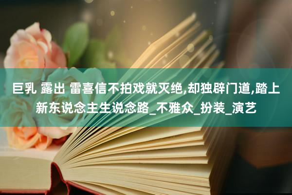巨乳 露出 雷喜信不拍戏就灭绝，却独辟门道，踏上新东说念主生说念路_不雅众_扮装_演艺