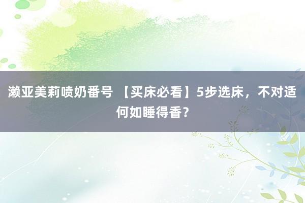 濑亚美莉喷奶番号 【买床必看】5步选床，不对适何如睡得香？