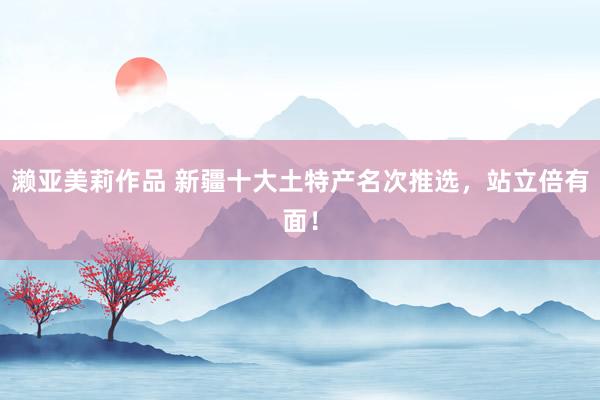 濑亚美莉作品 新疆十大土特产名次推选，站立倍有面！