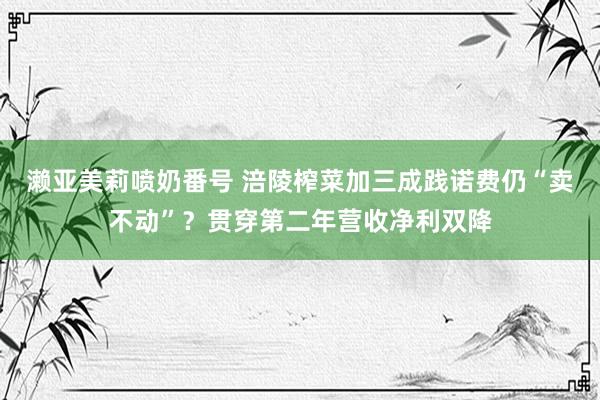 濑亚美莉喷奶番号 涪陵榨菜加三成践诺费仍“卖不动”？贯穿第二年营收净利双降