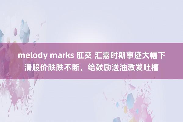 melody marks 肛交 汇嘉时期事迹大幅下滑股价跌跌不断，给鼓励送油激发吐槽