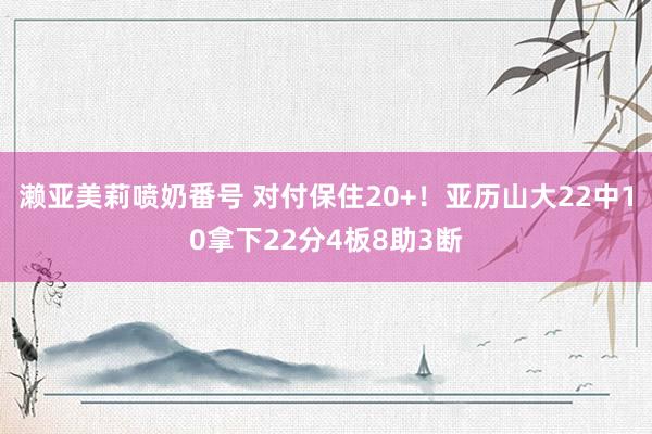 濑亚美莉喷奶番号 对付保住20+！亚历山大22中10拿下22分4板8助3断