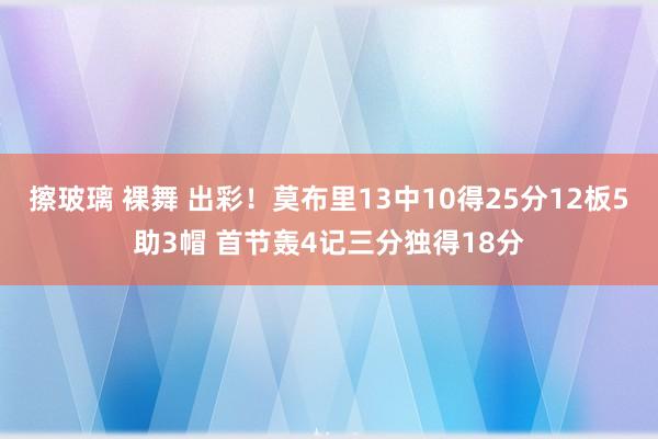 擦玻璃 裸舞 出彩！莫布里13中10得25分12板5助3帽 首节轰4记三分独得18分