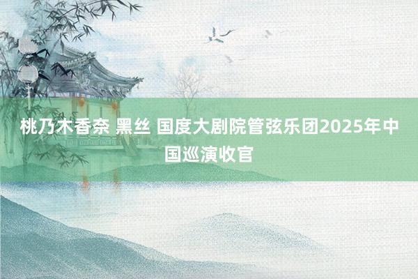 桃乃木香奈 黑丝 国度大剧院管弦乐团2025年中国巡演收官