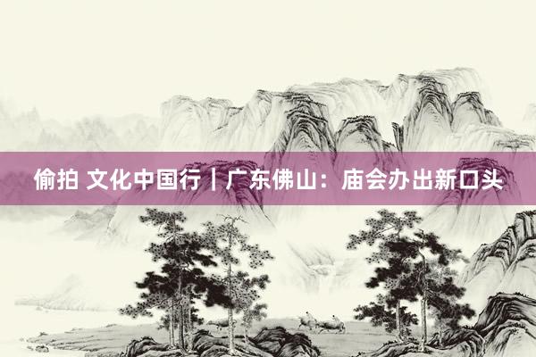 偷拍 文化中国行｜广东佛山：庙会办出新口头