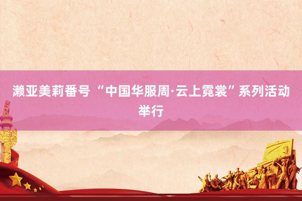濑亚美莉番号 “中国华服周·云上霓裳”系列活动举行