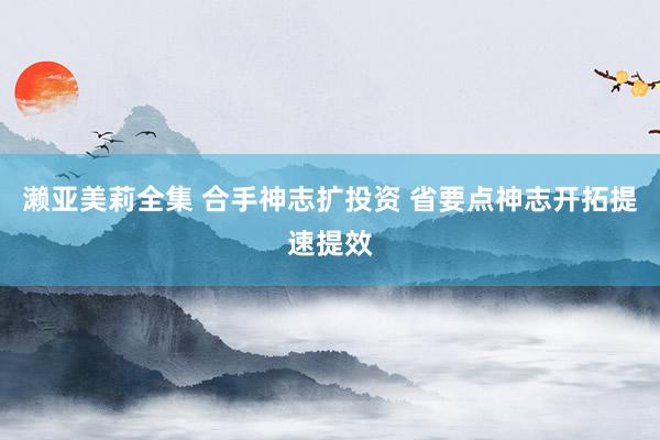 濑亚美莉全集 合手神志扩投资 省要点神志开拓提速提效