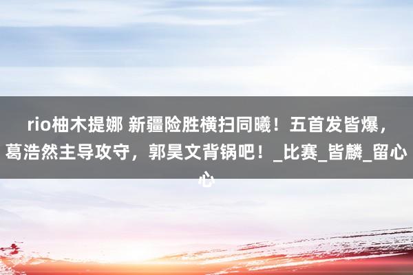 rio柚木提娜 新疆险胜横扫同曦！五首发皆爆，葛浩然主导攻守，郭昊文背锅吧！_比赛_皆麟_留心