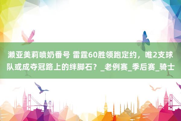 濑亚美莉喷奶番号 雷霆60胜领跑定约，唯2支球队或成夺冠路上的绊脚石？_老例赛_季后赛_骑士