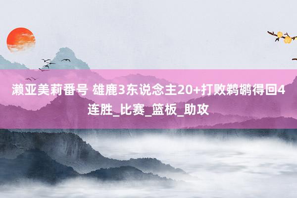 濑亚美莉番号 雄鹿3东说念主20+打败鹈鹕得回4连胜_比赛_篮板_助攻