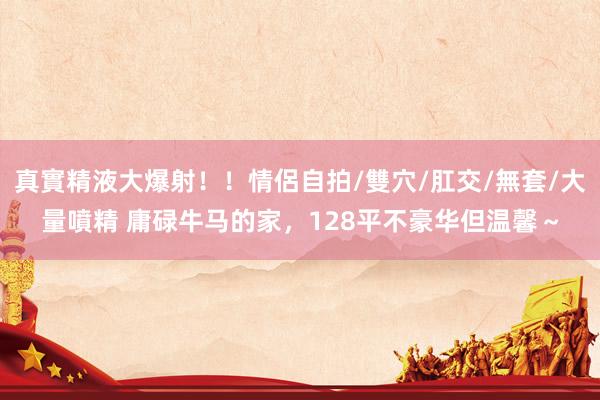 真實精液大爆射！！情侶自拍/雙穴/肛交/無套/大量噴精 庸碌牛马的家，128平不豪华但温馨～