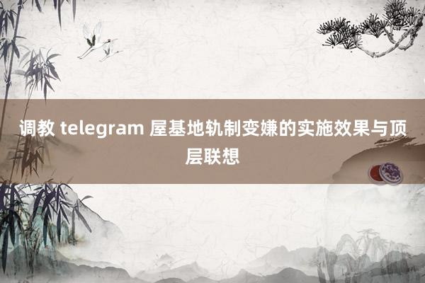 调教 telegram 屋基地轨制变嫌的实施效果与顶层联想