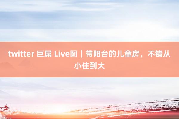 twitter 巨屌 Live图｜带阳台的儿童房，不错从小住到大