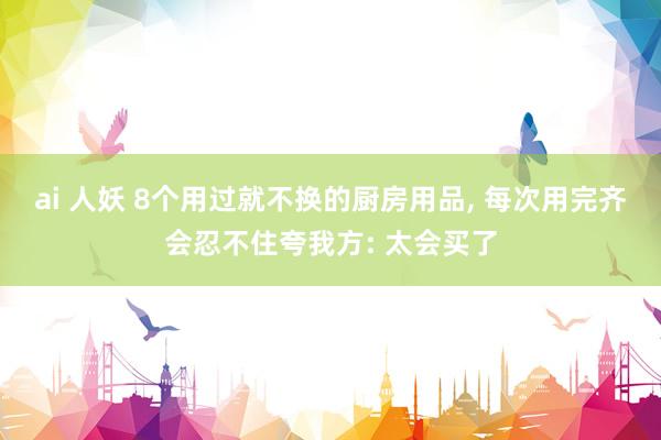 ai 人妖 8个用过就不换的厨房用品， 每次用完齐会忍不住夸我方: 太会买了