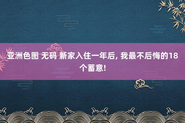 亚洲色图 无码 新家入住一年后， 我最不后悔的18个蓄意!