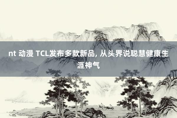nt 动漫 TCL发布多款新品， 从头界说聪慧健康生涯神气
