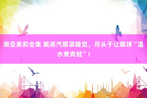 濑亚美莉全集 戴蒸汽眼罩睡觉，尽头于让眼球“温水煮青蛙”！