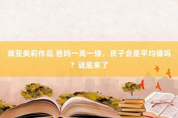 濑亚美莉作品 爸妈一高一矮，孩子会是平均值吗？谜底来了