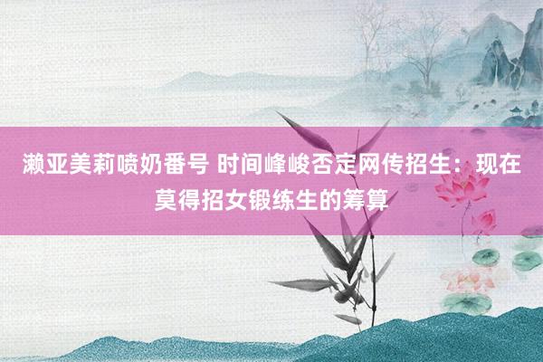 濑亚美莉喷奶番号 时间峰峻否定网传招生：现在莫得招女锻练生的筹算