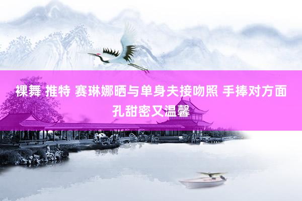 裸舞 推特 赛琳娜晒与单身夫接吻照 手捧对方面孔甜密又温馨