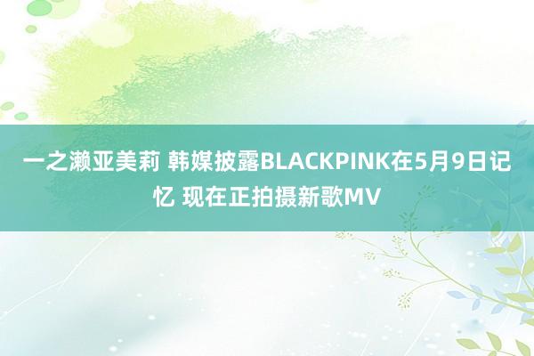 一之濑亚美莉 韩媒披露BLACKPINK在5月9日记忆 现在正拍摄新歌MV