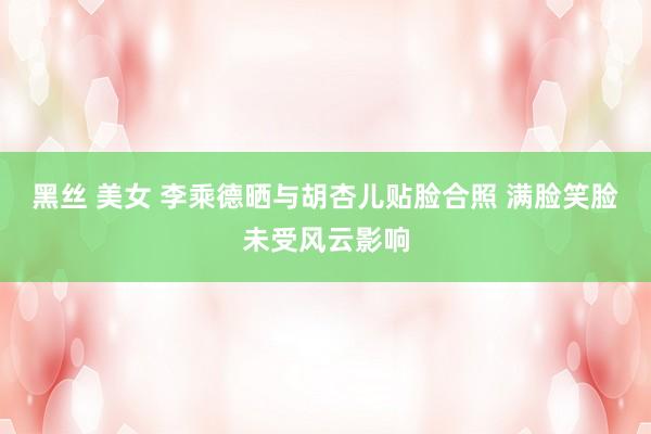黑丝 美女 李乘德晒与胡杏儿贴脸合照 满脸笑脸未受风云影响