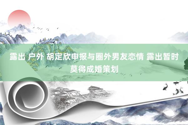 露出 户外 胡定欣申报与圈外男友恋情 露出暂时莫得成婚策划