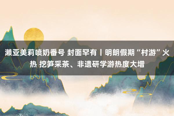 濑亚美莉喷奶番号 封面罕有丨明朗假期“村游”火热 挖笋采茶、非遗研学游热度大增