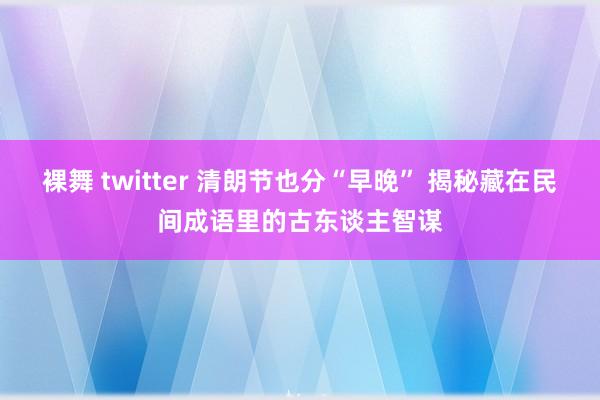 裸舞 twitter 清朗节也分“早晚” 揭秘藏在民间成语里的古东谈主智谋