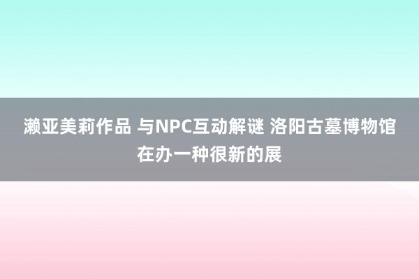 濑亚美莉作品 与NPC互动解谜 洛阳古墓博物馆在办一种很新的展