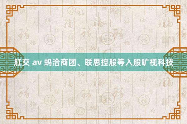 肛交 av 蚂洽商团、联思控股等入股旷视科技