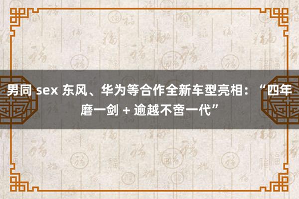 男同 sex 东风、华为等合作全新车型亮相：“四年磨一剑 + 逾越不啻一代”