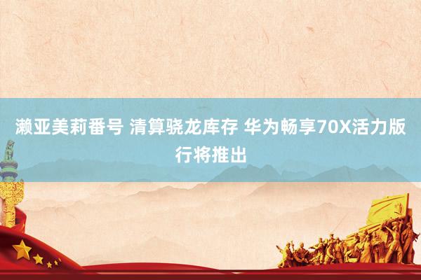 濑亚美莉番号 清算骁龙库存 华为畅享70X活力版行将推出